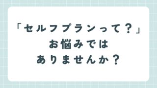 「利用したいけど、どうすれば?」、「セルフプランって何?」お悩みではありませんか?